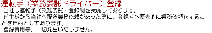 運転手（業務委託ドライバー）登録…当社は運転手（業務委託）登録制を実施しております。荷主様から当社へ配送業務依頼があった際に、登録者へ優先的に業務依頼することを目的としております。登録費用等、一切発生いたしません。